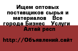 Ищем оптовых поставщиков сырья и материалов - Все города Бизнес » Услуги   . Алтай респ.